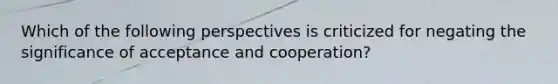 Which of the following perspectives is criticized for negating the significance of acceptance and cooperation?