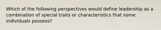 Which of the following perspectives would define leadership as a combination of special traits or characteristics that some individuals possess?