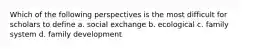 Which of the following perspectives is the most difficult for scholars to define a. social exchange b. ecological c. family system d. family development