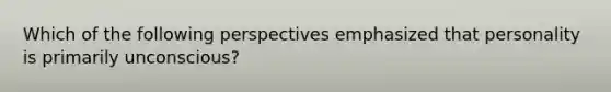 Which of the following perspectives emphasized that personality is primarily unconscious?