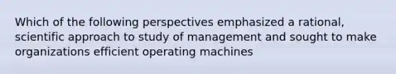 Which of the following perspectives emphasized a rational, scientific approach to study of management and sought to make organizations efficient operating machines