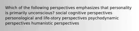 Which of the following perspectives emphasizes that personality is primarily unconscious? social cognitive perspectives personological and life-story perspectives psychodynamic perspectives humanistic perspectives