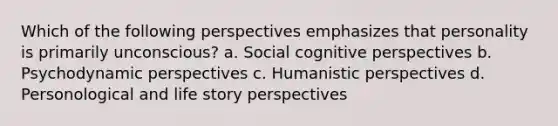 Which of the following perspectives emphasizes that personality is primarily unconscious? a. Social cognitive perspectives b. Psychodynamic perspectives c. Humanistic perspectives d. Personological and life story perspectives