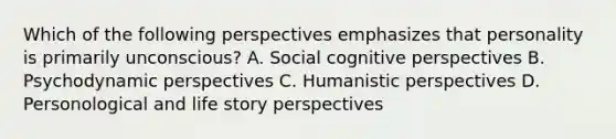 Which of the following perspectives emphasizes that personality is primarily unconscious? A. Social cognitive perspectives B. Psychodynamic perspectives C. Humanistic perspectives D. Personological and life story perspectives