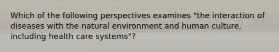 Which of the following perspectives examines "the interaction of diseases with the natural environment and human culture, including health care systems"?