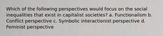 Which of the following perspectives would focus on the social inequalities that exist in capitalist societies? a. Functionalism b. Conflict perspective c. Symbolic interactionist perspective d. Feminist perspective