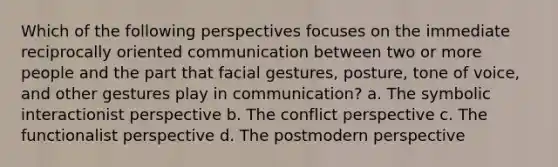 Which of the following perspectives focuses on the immediate reciprocally oriented communication between two or more people and the part that facial gestures, posture, tone of voice, and other gestures play in communication? a. The symbolic interactionist perspective b. The conflict perspective c. The functionalist perspective d. The postmodern perspective