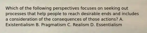 Which of the following perspectives focuses on seeking out processes that help people to reach desirable ends and includes a consideration of the consequences of those actions? A. Existentialism B. Pragmatism C. Realism D. Essentialism