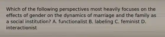 Which of the following perspectives most heavily focuses on the effects of gender on the dynamics of marriage and the family as a social institution? A. functionalist B. labeling C. feminist D. interactionist