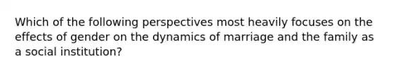 Which of the following perspectives most heavily focuses on the effects of gender on the dynamics of marriage and the family as a social institution?