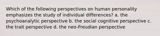 Which of the following perspectives on human personality emphasizes the study of individual differences? a. the psychoanalytic perspective b. the social cognitive perspective c. the trait perspective d. the neo-Freudian perspective