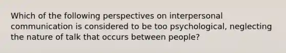 Which of the following perspectives on interpersonal communication is considered to be too psychological, neglecting the nature of talk that occurs between people?