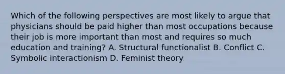 Which of the following perspectives are most likely to argue that physicians should be paid higher than most occupations because their job is more important than most and requires so much education and training? A. Structural functionalist B. Conflict C. Symbolic interactionism D. Feminist theory