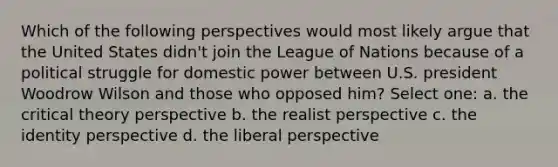 Which of the following perspectives would most likely argue that the United States didn't join the League of Nations because of a political struggle for domestic power between U.S. president Woodrow Wilson and those who opposed him? Select one: a. the critical theory perspective b. the realist perspective c. the identity perspective d. the liberal perspective