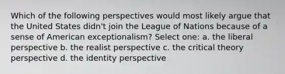 Which of the following perspectives would most likely argue that the United States didn't join the League of Nations because of a sense of American exceptionalism? Select one: a. the liberal perspective b. the realist perspective c. the <a href='https://www.questionai.com/knowledge/kmAMZ4mI6W-critical-theory' class='anchor-knowledge'>critical theory</a> perspective d. the identity perspective