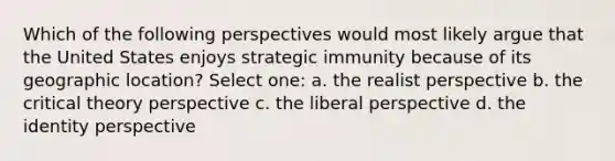 Which of the following perspectives would most likely argue that the United States enjoys strategic immunity because of its geographic location? Select one: a. the realist perspective b. the critical theory perspective c. the liberal perspective d. the identity perspective