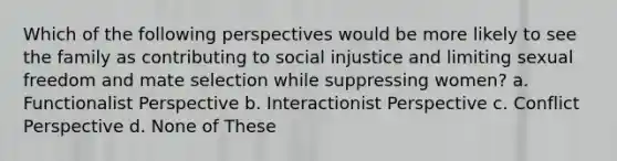 Which of the following perspectives would be more likely to see the family as contributing to social injustice and limiting sexual freedom and mate selection while suppressing women? a. Functionalist Perspective b. Interactionist Perspective c. Conflict Perspective d. None of These