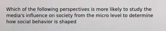 Which of the following perspectives is more likely to study the media's influence on society from the micro level to determine how social behavior is shaped