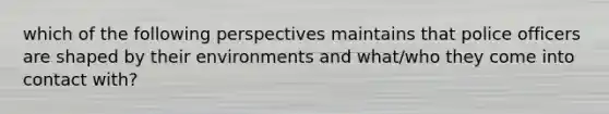 which of the following perspectives maintains that police officers are shaped by their environments and what/who they come into contact with?