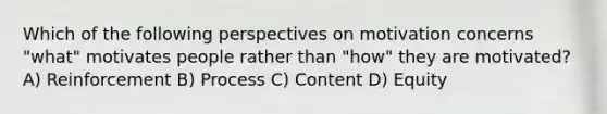 Which of the following perspectives on motivation concerns "what" motivates people rather than "how" they are motivated? A) Reinforcement B) Process C) Content D) Equity