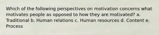 Which of the following perspectives on motivation concerns what motivates people as opposed to how they are motivated? a. Traditional b. Human relations c. Human resources d. Content e. Process