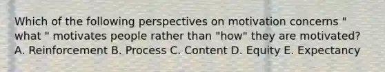 Which of the following perspectives on motivation concerns " what " motivates people rather than "how" they are motivated? A. Reinforcement B. Process C. Content D. Equity E. Expectancy