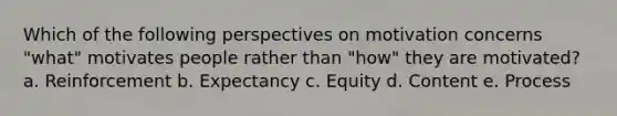 Which of the following perspectives on motivation concerns "what" motivates people rather than "how" they are motivated? a. Reinforcement b. Expectancy c. Equity d. Content e. Process