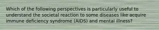 Which of the following perspectives is particularly useful to understand the societal reaction to some diseases like acquire immune deficiency syndrome (AIDS) and mental illness?