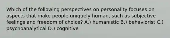 Which of the following perspectives on personality focuses on aspects that make people uniquely human, such as subjective feelings and freedom of choice? A.) humanistic B.) behaviorist C.) psychoanalytical D.) cognitive