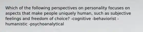 Which of the following perspectives on personality focuses on aspects that make people uniquely human, such as subjective feelings and freedom of choice? -cognitive -behaviorist -humanistic -psychoanalytical