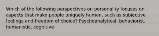 Which of the following perspectives on personality focuses on aspects that make people uniquely human, such as subjective feelings and freedom of choice? Psychoanalytical, behaviorist, humanistic, cognitive