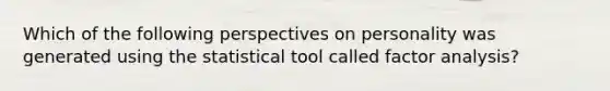 Which of the following perspectives on personality was generated using the statistical tool called factor analysis?