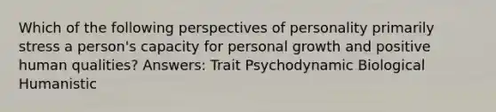 Which of the following perspectives of personality primarily stress a person's capacity for personal growth and positive human qualities? Answers: Trait Psychodynamic Biological Humanistic