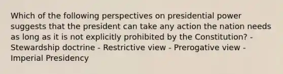 Which of the following perspectives on presidential power suggests that the president can take any action the nation needs as long as it is not explicitly prohibited by the Constitution? - Stewardship doctrine - Restrictive view - Prerogative view - Imperial Presidency