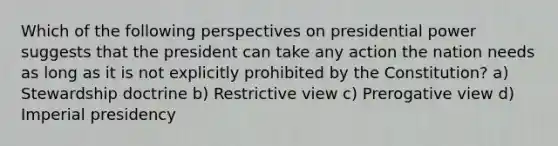 Which of the following perspectives on presidential power suggests that the president can take any action the nation needs as long as it is not explicitly prohibited by the Constitution? a) Stewardship doctrine b) Restrictive view c) Prerogative view d) Imperial presidency