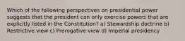 Which of the following perspectives on presidential power suggests that the president can only exercise powers that are explicitly listed in the Constitution? a) Stewardship doctrine b) Restrictive view c) Prerogative view d) Imperial presidency