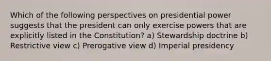 Which of the following perspectives on presidential power suggests that the president can only exercise powers that are explicitly listed in the Constitution? a) Stewardship doctrine b) Restrictive view c) Prerogative view d) Imperial presidency