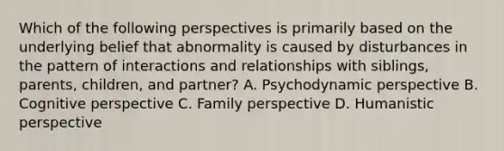 Which of the following perspectives is primarily based on the underlying belief that abnormality is caused by disturbances in the pattern of interactions and relationships with siblings, parents, children, and partner? A. Psychodynamic perspective B. Cognitive perspective C. Family perspective D. Humanistic perspective