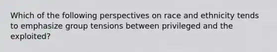 Which of the following perspectives on race and ethnicity tends to emphasize group tensions between privileged and the exploited?