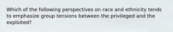 Which of the following perspectives on race and ethnicity tends to emphasize group tensions between the privileged and the exploited?