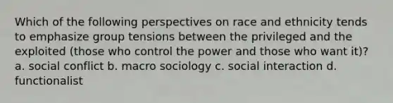 Which of the following perspectives on race and ethnicity tends to emphasize group tensions between the privileged and the exploited (those who control the power and those who want it)? a. social conflict b. macro sociology c. social interaction d. functionalist