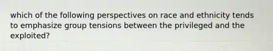 which of the following perspectives on race and ethnicity tends to emphasize group tensions between the privileged and the exploited?