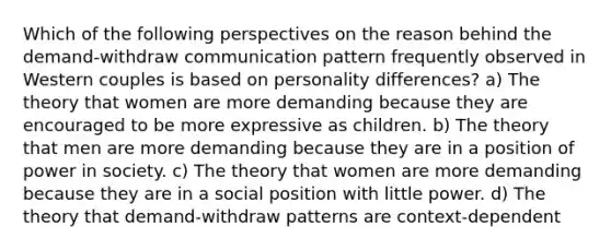 Which of the following perspectives on the reason behind the demand-withdraw communication pattern frequently observed in Western couples is based on personality differences? a) The theory that women are more demanding because they are encouraged to be more expressive as children. b) The theory that men are more demanding because they are in a position of power in society. c) The theory that women are more demanding because they are in a social position with little power. d) The theory that demand-withdraw patterns are context-dependent