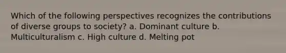 Which of the following perspectives recognizes the contributions of diverse groups to society? a. Dominant culture b. Multiculturalism c. High culture d. Melting pot