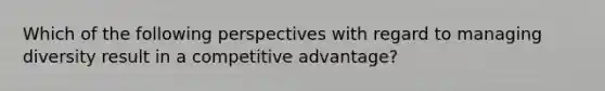 Which of the following perspectives with regard to managing diversity result in a competitive advantage?