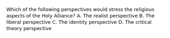 Which of the following perspectives would stress the religious aspects of the Holy Alliance? A. The realist perspective B. The liberal perspective C. The identity perspective D. The critical theory perspective