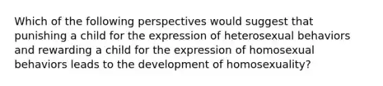 Which of the following perspectives would suggest that punishing a child for the expression of heterosexual behaviors and rewarding a child for the expression of homosexual behaviors leads to the development of homosexuality?