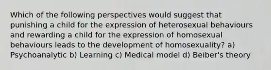 Which of the following perspectives would suggest that punishing a child for the expression of heterosexual behaviours and rewarding a child for the expression of homosexual behaviours leads to the development of homosexuality? a) Psychoanalytic b) Learning c) Medical model d) Beiber's theory