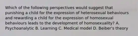 Which of the following perspectives would suggest that punishing a child for the expression of heterosexual behaviours and rewarding a child for the expression of homosexual behaviours leads to the development of homosexuality? A. Psychoanalytic B. Learning C. Medical model D. Beiber's theory