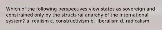 Which of the following perspectives view states as sovereign and constrained only by the structural anarchy of the international system? a. realism c. constructivism b. liberalism d. radicalism